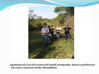 Agrônomo da Casa da Lavoura de Itajobi acompanha alunos e professores
em visita à nascente do Rio Monjolinho.
 