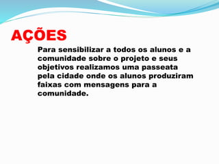 AÇÕES
Para sensibilizar a todos os alunos e a
comunidade sobre o projeto e seus
objetivos realizamos uma passeata
pela cidade onde os alunos produziram
faixas com mensagens para a
comunidade.
 