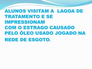 ALUNOS VISITAM A LAGOA DE
TRATAMENTO E SE
IMPRESSIONAM
COM O ESTRAGO CAUSADO
PELO ÓLEO USADO JOGADO NA
REDE DE ESGOTO.
 