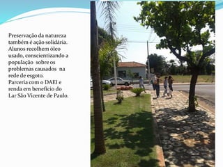 Preservação da natureza
também é ação solidária.
Alunos recolhem óleo
usado, conscientizando a
população sobre os
problemas causados na
rede de esgoto.
Parceria com o DAEI e
renda em benefício do
Lar São Vicente de Paulo.
 