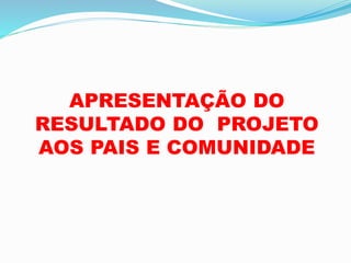 APRESENTAÇÃO DO
RESULTADO DO PROJETO
AOS PAIS E COMUNIDADE
 