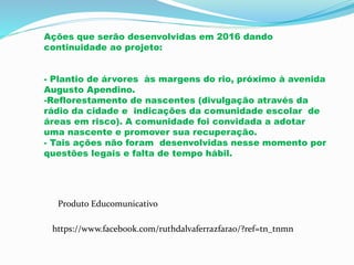 Ações que serão desenvolvidas em 2016 dando
continuidade ao projeto:
- Plantio de árvores às margens do rio, próximo à avenida
Augusto Apendino.
-Reflorestamento de nascentes (divulgação através da
rádio da cidade e indicações da comunidade escolar de
áreas em risco). A comunidade foi convidada a adotar
uma nascente e promover sua recuperação.
- Tais ações não foram desenvolvidas nesse momento por
questões legais e falta de tempo hábil.
https://www.facebook.com/ruthdalvaferrazfarao/?ref=tn_tnmn
Produto Educomunicativo
 