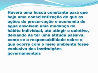 Haverá uma busca constante para que
haja uma conscientização de que as
ações de preservação e economia de
água envolvem uma mudança de
hábito individual, até atingir o coletivo,
deixando de ter uma atitude passiva,
como se a responsabilidade sobre o
que ocorre com o meio ambiente fosse
exclusiva das instituições
governamentais.
 