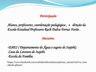 Participação
Alunos, professores ,coordenação pedagógica , e direção da
Escola Estadual Professora Ruth Dalva Ferraz Farão .
Parceiros
-DAEI ( Departamento de Água e esgoto de Itajobi).
-Casa da Lavoura de Itajobi.
-Escola da Família.
https://www.facebook.com/ruthdalvaferrazfarao/photos_stream?ref=tn_tnm
n&tab=photos
 