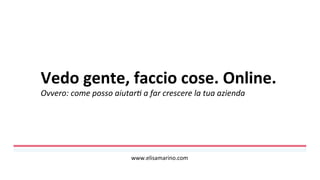 Vedo	
  gente,	
  faccio	
  cose.	
  Online.	
  
Ovvero:	
  come	
  posso	
  aiutar0	
  a	
  far	
  crescere	
  la	
  tua	
  azienda	
  
	
  
www.elisamarino.com	
  
 