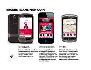 ROGERS : DANS MON COIN




       LE DÉFI CLIENT :                 NOTRE ENGAGEMENT :                 IMPACTS :

       Événementialiser la période de   Trouver une plateforme             Plus de 30 000 visiteurs en 50
       déménagement sur la région de    technologique, nomade et           jours, plus de 250 personnes se
       Montréal en associant la         compatible sur tous les types      sont rendus en magasin pour
       marque ROGERS comme              de téléphones intélligents : un    proter des offres éclair et 500
       soutien au changement.           site mobile HTML5 incluant des     personnes ont participé au
                                        services personnalisés : to do     concours relayé par une
                                        list, localisateurs de services,   campagne de bannières mobile.
                                        offres VIP éclair…
 