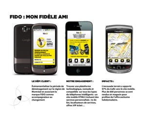 FIDO : MON FIDÈLE AMI




       LE DÉFI CLIENT :                 NOTRE ENGAGEMENT :                 IMPACTS :

       Événementialiser la période de   Trouver une plateforme             L’escouade terrain a apporté
       déménagement sur la région de    technologique, nomade et           47% du trac vers le site mobile.
       Montréal en associant la         compatible sur tous les types      Plus de 600 personnes se sont
       marque FIDO comme                de téléphones intélligents : un    rendus en magasin pour
       accompagnateur au                site mobile HTML5 incluant des     protez de l’offre exclusive
       changement                       services personnalisés : to do     hebdomadaire.
                                        list, localisateurs de services,
                                        offres VIP éclair…
 