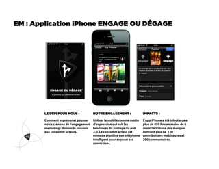 EM : Application iPhone ENGAGE OU DÉGAGE




       LE DÉFI POUR NOUS :             NOTRE ENGAGEMENT :                IMPACTS :

       Comment exprimer et pousser     Utiliser le mobile comme média    L’app iPhone a été téléchargée
       notre créneau de l’engagement   d’expression qui suit les         plus de 450 fois en moins de 6
       marketing : donner le pouvoir   tendances du partage du web       mois! La tribune des marques
       aux consomm’acteurs.            2.0. Le consomm’acteur est        contient plus de 120
                                       nomade et utilise son téléphone   contributions mobinautes et
                                       intelligent pour exposer ses      200 commentaires.
                                       convictions.
 