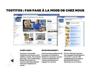 TOSTITOS : FAN PAGE À LA MODE DE CHEZ NOUS




       LE DÉFI CLIENT :                   NOTRE ENGAGEMENT :                IMPACTS :

       Continuer à renouveller            Créer la présence québecoise de   Plus de 1490 fans acquis par
       l’expérience du concours de la     la marque sur Facebook et         une campagne FB ads depuis le
       meilleure recette « À la mode de   décliner le concept du concours   15 mai 2011, plus de 1500
       chez nous » avec l’ambassadeur     à travers la valorisation de      engagements avec la page et
       Nicolas Moreau dans un             contenus pertinants pour          plus de 60 000 visites et
       contexte culturelle québecois      engager les vrais fans.           interactions sur le contenu.
       mais aussi l’explosion du
       sociale.
 