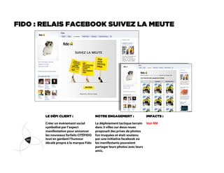 FIDO : RELAIS FACEBOOK SUIVEZ LA MEUTE




       LE DÉFI CLIENT :                 NOTRE ENGAGEMENT :             IMPACTS :

       Créer un événement social        Le déploiement tactique terrain Voir RM
       symbolisé par l’aspect           dans 3 villes sur deux roues
       manifestation pour annoncer      proposait des prises de photos
       les nouveaux forfaits CITÉFIDO   fun truquées et était soutenu
       tout en gardant l’humour         par une initiative facebook où
       décalé propre à la marque Fido   les manifestants pouvaient
                                        partager leurs photos avec leurs
                                        amis.
 