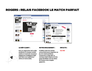 ROGERS : RELAIS FACEBOOK LE MATCH PARFAIT




       LE DÉFI CLIENT :                 NOTRE ENGAGEMENT :                 IMPACTS :

       Pour se rapprocher de la cible   S’inltrer dans les soirées        Voir RM
       étudiante, la marque voulait     universitaire pour organiser un
       mettre en avant les nouveaux     jeu du match parfait en
       téléphones intelligents high-    comparant 2 codes QR. Le
       tech dans une expérience         concours était relayé sur la fan
       ultime et mémorable.             page FB dédiée avec les dates
                                        de soirées et les couples
                                        gagnants.
 