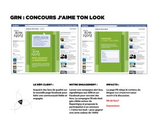 GRN : CONCOURS J’AIME TON LOOK




       LE DÉFI CLIENT :                   NOTRE ENGAGEMENT :                IMPACTS :

       Acquérir des fans de qualité sur   Lancer une campagne abri-bus,     La page FB relaye le contenu du
       la nouvelle page facebook pour     signalétique aux GRN et sur       blogue tout simplement pour
       bâtir une communauté dèle et      Facebook pour recruter des        ouvrir à la discussion.
       engagée.                           fans. La campagne FB ads était
                                          géo-ciblée autour de              Nb de fans?
                                          Repentigny et proposée la
                                          participation à un concours       Impressions
                                          « J’aime ton look » pour gagner
                                          une carte cadeau de 1000$
 