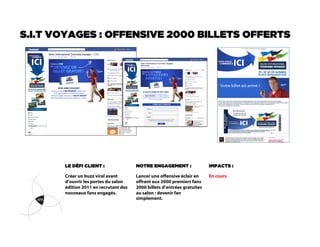S.I.T VOYAGES : OFFENSIVE 2000 BILLETS OFFERTS




       LE DÉFI CLIENT :                NOTRE ENGAGEMENT :                 IMPACTS :

       Créer un buzz viral avant       Lancer une offensive éclair en     En cours
       d’ouvrir les portes du salon    offrant aux 2000 premiers fans
       édition 2011 en recrutant des   2000 billets d’entrées gratuites
       nouveaux fans engagés.          au salon : devenir fan
                                       simplement.
 