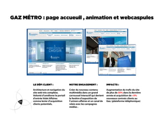 GAZ MÉTRO : page accueuil , animation et webcaspules




        LE DÉFI CLIENT :                 NOTRE ENGAGEMENT :                  IMPACTS :

        Architecture et navigation du    Créer du nouveau contenu            Augmentation du trac du site
        site web très complexe.          multimédia dans un grand            de plus de 35% dans la dernière
        Volonté d’améliorer le portail   carroussel interactif qui devient   année et acquisition de +5%
        d’entrée Volet Affaires          la fenêtre d’exposition de          nouveaux contrats clients au
        comme levier d’acquisition       l’univers affaires et un canal de   Gaz. (plateforme téléphonique)
        clients potentiels.              relais avec les campagnes
                                         médias .
 