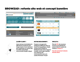 BROWZAD : refonte site web et concept bannière




        LE DÉFI CLIENT :                   NOTRE ENGAGEMENT :                IMPACTS :

        Jeune startup montréalaise, le     Proposer une approche             Plus de 30% de nouveaux
        dé était de revaloriser leur      totalement différente dans un     inscrits sur la plateforme
        image neutre et sans réel parti-   travail îconographique, simple    version bétâ et nombre de
        pris créatif dans un secteur des   et épuré pour faciliter la        Visiteurs uniques ??
        nouvelles technologie              déclinaison des autres supports
        concurrentiel (tirage en ligne)    (mobile, social, app) et garder   Taux de conversion? (attente
                                           une cohérence de                  donnée client)
                                           communication avec une
                                           couleur Browzad : le Cyan
 