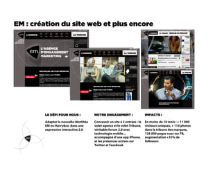 EM : création du site web et plus encore




        LE DÉFI POUR NOUS :             NOTRE ENGAGEMENT :                   IMPACTS :

        Adapter la nouvelle identitée   Concevoir un site à 2 entrées : le   En moins de 10 mois : + 11 000
        EM ex-Harry&co dans une         volet agence et le volet Tribune,    visiteurs uniques, + 110 photos
        expression interactive 2.0      véritable forum 2.0 avec             dans la tribune des marques,
                                        technologie mobile…                  125 000 pages vues sur FB,
                                        accompagné d’une app iPhone,         augmentation +35% de
                                        et les présences actives sur         followers
                                        Twitter et Facebook
 