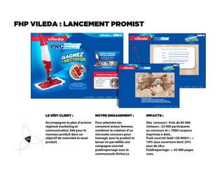 FHP VILEDA : LANCEMENT PROMIST




       LE DÉFI CLIENT :                 NOTRE ENGAGEMENT :             IMPACTS :

       Accompagner le plan d’actions    Pour atteindre les             Site concours : Prés de 85 000
       régional marketing et            consomm’acteur femmes,         visiteurs , 23 000 participants
       communication 360 pour le        combiner la création d’un      au concours et + 7000 coupons
       nouveau produit dans un          microsite concours pour        imprimés à date.
       objectif de notoriété et essai   interagir avec le produit et   Push courriel (bdd 130 000@) : +
       produit.                         lancer en parrallèle une       10% taux ouverture dont 25%
                                        campagne courriel              taux de clics
                                        publireportage avec la         Publireportage : + 45 000 pages
                                        communauté divine.ca           vues
 