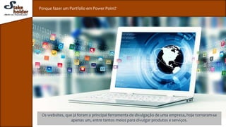 Porque fazer um Portfolio em Power Point?
Os websites, que já foram a principal ferramenta de divulgação de uma empresa, hoje tornaram-se
apenas um, entre tantos meios para divulgar produtos e serviços.
 