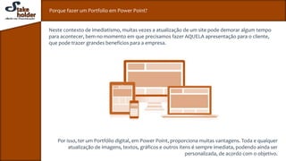 Porque fazer um Portfolio em Power Point?
Neste contexto de imediatismo, muitas vezes a atualização de um site pode demorar algum tempo
para acontecer, bem no momento em que precisamos fazer AQUELA apresentação para o cliente,
que pode trazer grandes benefícios para a empresa.
Por isso, ter um Portfólio digital, em Power Point, proporciona muitas vantagens. Toda e qualquer
atualização de imagens, textos, gráficos e outros itens é sempre imediata, podendo ainda ser
personalizada, de acordo com o objetivo.
 