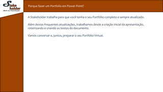 Porque fazer um Portfolio em Power Point?
A Stakeholder trabalha para que você tenha o seu Portfólio completo e sempre atualizado.
Além destas frequentes atualizações, trabalhamos desde a criação inicial da apresentação,
roteirizando e criando os textos do documento.
Vamos conversar e, juntos, preparar o seu Portfólio Virtual.
 