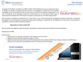 Plan Avanza
                                                                                                                     HARDWARE Y SOFTWARE


El pasado 16 de Marzo se publicó en el BOE la Orden ITC/712/2010 por la que se regulan las bases,
el régimen de ayudas y la gestión del Plan Avanza. La investigación, el desarrollo y la innovación
tecnológica se han convertido en factores clave para el crecimiento económico a largo plazo y, con
ello, el bienestar de la sociedad en general. El Plan Avanza es el instrumento básico para el
desarrollo de la Sociedad de la Información en España y forma parte de la iniciativa Ingenio 2010.

Para conseguir los objetivos establecidos por el Plan Avanza y por el Plan Nacional de Investigación Científica, Desarrollo e Innovación
Tecnológica, se han articulado un conjunto de ayudas que contribuyen al desarrollo de la Sociedad de la Información y que beneficie a
ciudadanos, empresas y Administraciones Públicas.

                Pago hasta en 3 años a Interés 0%

Para innovación tecnológica, compra de equipos informáticos y modernización de las infraestructuras informáticas

Especial para la PYME

¿Qué Incluye?
       • Sustitución de sus equipos informáticos más antiguos por unos nuevos.
       • Migración de los datos del ordenador antiguo al nuevo.
       • Soporte postventa durante 30 días. Gestión de la garantía ante cualquier problema que tenga su equipo o el software que
          funcione en él, tanto de forma telefónica como en remoto de manera ilimitada.




     10/09/12                                                                                 Portfolio de soluciones TIC para Empresas v1.0
 
