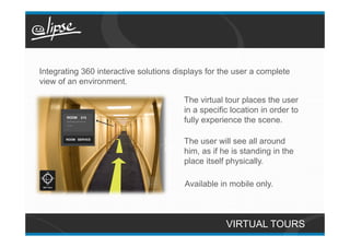 Integrating 360 interactive solutions displays for the user a complete
view of an environment.

                                        The virtual tour places the user
                                        in a specific location in order to
                                        fully experience the scene.

                                        The user will see all around
                                        him, as if he is standing in the
                                        place itself physically.

                                        Available in mobile only.



                                                    VIRTUAL TOURS
 