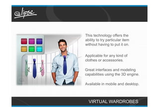 This technology offers the
ability to try particular item
without having to put it on.

Applicable for any kind of
clothes or accessories.

Great interfaces and modeling
capabilities using the 3D engine.

Available in mobile and desktop.



  VIRTUAL WARDROBES
 
