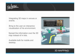 Integrating 3D maps in venues or
events.

Bring to the user an interactive
visualization of his environment.

Spread the information over the 3D
map instead of in lists.

Available both for mobile and
desktop.



                                     3D MAPPING
 