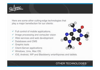 Here are some other cutting-edge technologies that
play a major benefaction for our clients:


ü    Full control of mobile applications.
ü    Image processing and computer vision
ü    Web services and web development
ü    Databases and CMS
ü    Graphic tools
ü    Client-Server applications
ü    Windows, Unix, Mac OS.
ü    iOS, Android, WP and Blackberry smarthpones and tablets


                                          OTHER TECHNOLOGIES
 
