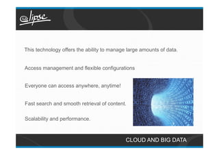 This technology offers the ability to manage large amounts of data.


Access management and flexible configurations


Everyone can access anywhere, anytime!


Fast search and smooth retrieval of content.

Scalability and performance.



                                            CLOUD AND BIG DATA
 