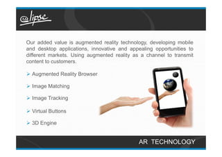 Our added value is augmented reality technology, developing mobile
and desktop applications, innovative and appealing opportunities to
different markets. Using augmented reality as a channel to transmit
content to customers.

Ø  Augmented Reality Browser

Ø  Image Matching

Ø  Image Tracking

Ø  Virtual Buttons

Ø  3D Engine


                                             AR TECHNOLOGY
 