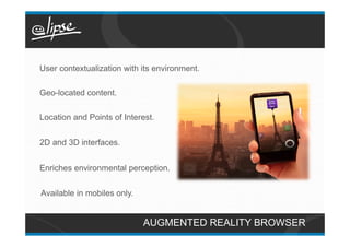 User contextualization with its environment.

Geo-located content.

Location and Points of Interest.


2D and 3D interfaces.


Enriches environmental perception.


Available in mobiles only.


                             AUGMENTED REALITY BROWSER
 
