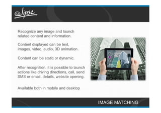Recognize any image and launch
related content and information.

Content displayed can be text,
images, video, audio, 3D animation.

Content can be static or dynamic.

After recognition, it is possible to launch
actions like driving directions, call, send
SMS or email, details, website opening.


Available both in mobile and desktop


                                              IMAGE MATCHING
 
