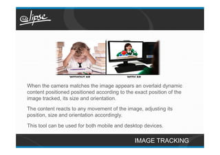 When the camera matches the image appears an overlaid dynamic
content positioned positioned according to the exact position of the
image tracked, its size and orientation.
The content reacts to any movement of the image, adjusting its
position, size and orientation accordingly.

This tool can be used for both mobile and desktop devices.

                                               IMAGE TRACKING
 