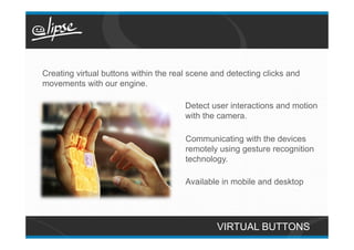 Creating virtual buttons within the real scene and detecting clicks and
movements with our engine.

                                       Detect user interactions and motion
                                       with the camera.

                                       Communicating with the devices
                                       remotely using gesture recognition
                                       technology.

                                       Available in mobile and desktop




                                                VIRTUAL BUTTONS
 