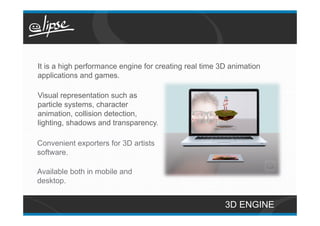 It is a high performance engine for creating real time 3D animation
applications and games.

Visual representation such as
particle systems, character
animation, collision detection,
lighting, shadows and transparency.

Convenient exporters for 3D artists
software.

Available both in mobile and
desktop.


                                                        3D ENGINE
 