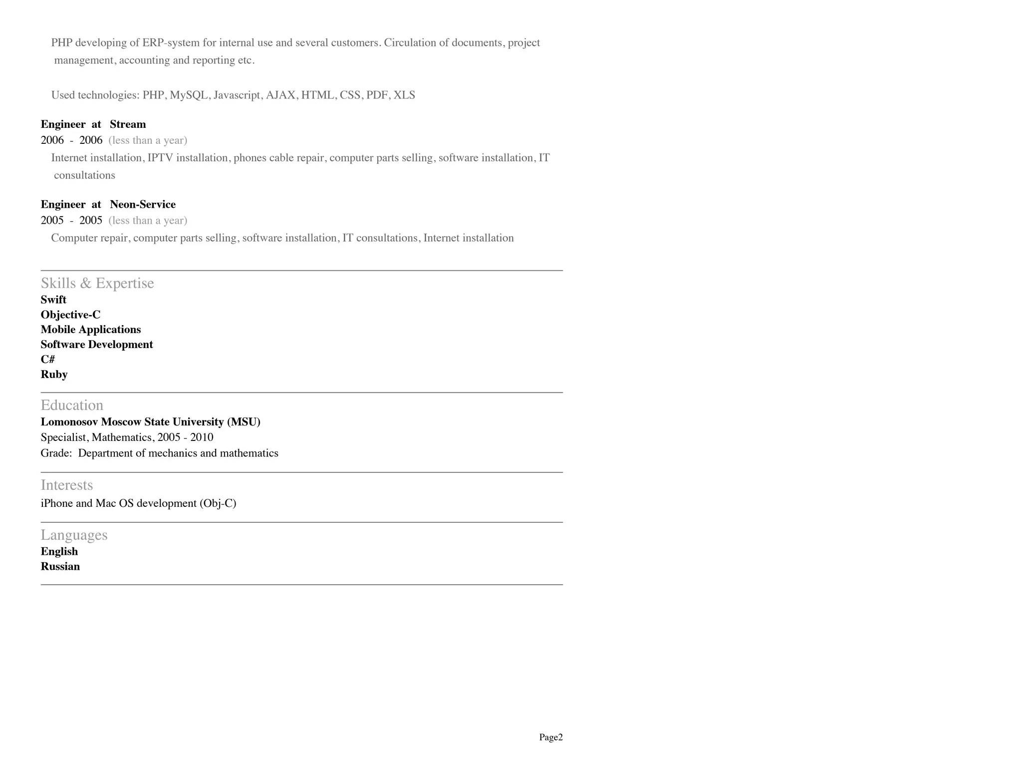 Page2
PHP developing of ERP-system for internal use and several customers. Circulation of documents, project
management, accounting and reporting etc.
Used technologies: PHP, MySQL, Javascript, AJAX, HTML, CSS, PDF, XLS
Engineer at Stream
2006 - 2006 (less than a year)
Internet installation, IPTV installation, phones cable repair, computer parts selling, software installation, IT
consultations
Engineer at Neon-Service
2005 - 2005 (less than a year)
Computer repair, computer parts selling, software installation, IT consultations, Internet installation
Skills & Expertise
Swift
Objective-C
Mobile Applications
Software Development
C#
Ruby
Education
Lomonosov Moscow State University (MSU)
Specialist, Mathematics, 2005 - 2010
Grade: Department of mechanics and mathematics
Interests
iPhone and Mac OS development (Obj-C)
Languages
English
Russian
 