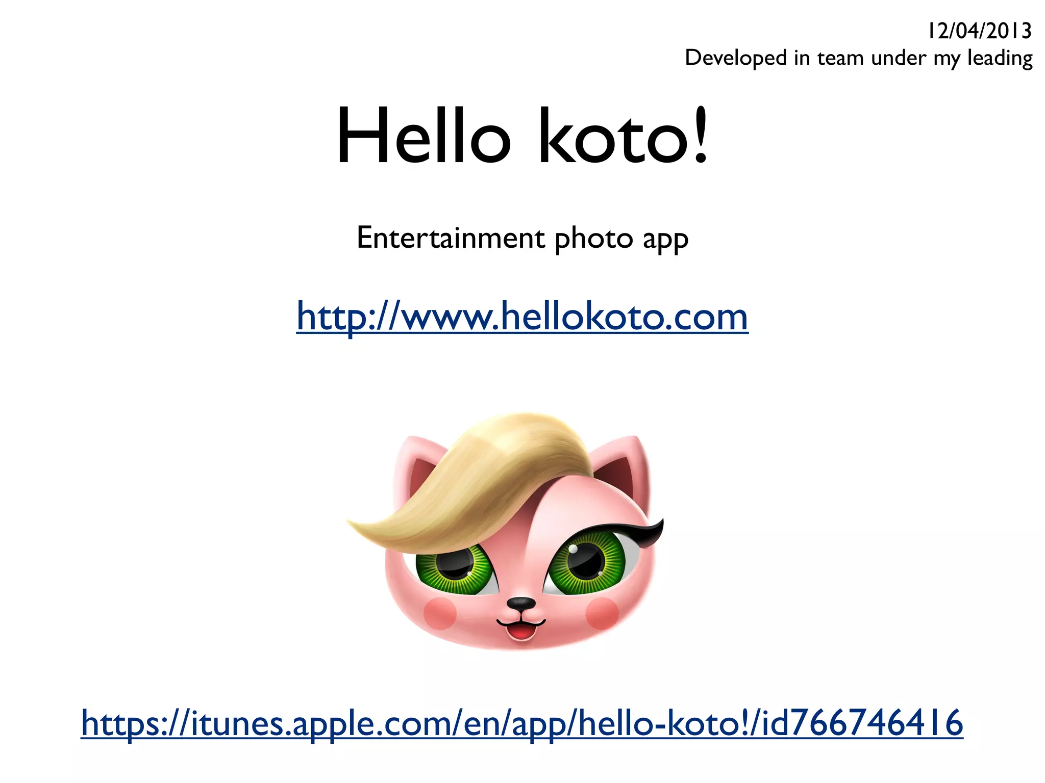 Hello koto!
Entertainment photo app
12/04/2013
Developed in team under my leading
https://itunes.apple.com/en/app/hello-koto!/id766746416
http://www.hellokoto.com
 