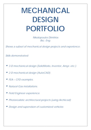 MECHANICAL
DESIGN
PORTFOLIO
Nikolopoulos Dimitrios
Bsc. Eng.
Shows a subset of mechanical design projects and experience.
Skills demonstrated:
• 3-D mechanical design (SolidWorks, Inventor, Ansys etc.).
• 2-D mechanical design (AutoCAD).
• FEA – CFD examples.
• Natural Gas installations.
• Field Engineer experience.
• Photorealistic architectural projects (using Archicad)
• Design and supervision of customized vehicles
 