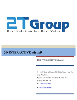 3D INTERACTIVE ads .AR
2T SOFTWARE SOLUTION Co.,Ltd
A : No39 lane 1, Nguyen Thi Dinh, Trung Hoa, Cau
Giay Dist, Hanoi
T: (+84-4) 6 2812371 Fax: (+84-4) 6 281 2372
M: (+84)936 066 286
E: contact@2ts.vn
W: http://viet2go.biz
 
