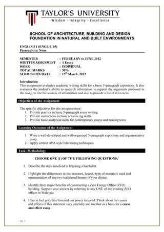 pg. 1
SCHOOL OF ARCHITECTURE, BUILDING AND DESIGN
FOUNDATION IN NATURAL AND BUILT ENVIRONMENTS
ENGLISH 1 (ENGL 0105)
Prerequisite: None
SEMESTER : FEBRUARY to JUNE 2012
WRITTEN ASSIGNMENT : 1 Essay
WORK : INDIVIDUAL
TOTAL MARKS : 30%
SUBMISSION DATE : 15th
March, 2012
Introduction
This assignment evaluates academic writing skills for a basic 5-paragraph expository. It also
evaluates the student’s ability to research information to support the arguments proposed in
the essay, to cite the sources of information and also to provide a list of references.
Objectives of the Assignment
The specific objectives for this assignmentare:
1. Provide practice in basic 5-paragraph essay writing.
2. Provide instructions in basic referencing skills.
3. Provide basic analytical skills for contemporary essays and reading texts.
Learning Outcomes of the Assignment
1. Write a well-developed and well-organized 5-paragraph expository and argumentative
essay.
2. Apply correct APA style referencing techniques.
Task- Methodology
CHOOSE ONE (1) OF THE FOLLOWING QUESTIONS:
1. Describe the steps involved in breaking a bad habit.
2. Highlight the differences in the structure, layout, type of materials used and
ornamentation of any two traditional houses of your choice.
3. Identify three major benefits of constructing a Zero Energy Office (ZEO)
building. Support your answer by referring to any ONE of the existing ZEO
offices in Malaysia.
4. Hike in fuel price has lessened our power to spend. Think about the causes
and effects of this statement very carefully and use that as a basis for a cause
and effect essay.
 