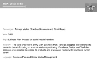 TRIP: Social Media
-----------------------------|-|




Passenger: Terrage Modas (Brazilian Souvenirs and Bikini Store)

Year: 2011

Trip: Business Plan focused on social media insertion

Itinerary: The store was object of my MBA Business Plan. Terrage accepted the challenge to
renew its brands focusing on a social media repositioning. Facebook, Twitter and YouTube
accounts were created to expose its products and a funny AD related with brazilian’s humor
sense.

Luggage: Business Plan and Social Media Management
 