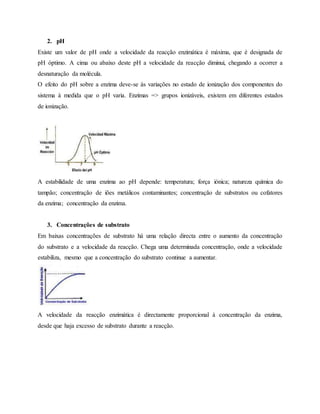 2. pH
Existe um valor de pH onde a velocidade da reacção enzimática é máxima, que é designada de
pH óptimo. A cima ou abaixo deste pH a velocidade da reacção diminui, chegando a ocorrer a
desnaturação da molécula.
O efeito do pH sobre a enzima deve-se às variações no estado de ionização dos componentes do
sistema à medida que o pH varia. Enzimas => grupos ionizáveis, existem em diferentes estados
de ionização.
A estabilidade de uma enzima ao pH depende: temperatura; força iónica; natureza química do
tampão; concentração de iões metálicos contaminantes; concentração de substratos ou cofatores
da enzima; concentração da enzima.
3. Concentrações de substrato
Em baixas concentrações de substrato há uma relação directa entre o aumento da concentração
do substrato e a velocidade da reacção. Chega uma determinada concentração, onde a velocidade
estabiliza, mesmo que a concentração do substrato continue a aumentar.
A velocidade da reacção enzimática é directamente proporcional à concentração da enzima,
desde que haja excesso de substrato durante a reacção.
 