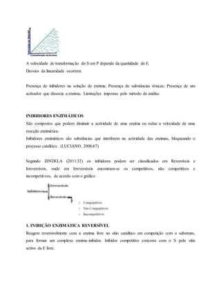 A velocidade de transformação do S em P depende da quantidade de E.
Desvios da linearidade ocorrem:
Presença de inibidores na solução de enzima; Presença de substâncias tóxicas; Presença de um
activador que dissocia a enzima; Limitações impostas pelo método de análise.
INIBIDORES ENZIMÁTICOS
São compostos que podem diminuir a actividade de uma enzima ou reduz a velocidade de uma
reacção enzimática.
Inibidores enzimáticos são substâncias que interferem na actividade das enzimas, bloqueando o
processo catalítico. (LUCIANO, 2006:67)
Segundo ZINDELA (2011:32) os inibidores podem ser classificados em Reversíveis e
Irreversíveis, onde em Irreversíveis encontram-se os competitivos, não competitivos e
incompetitivos, de acordo com o gráfico:
1. INIBIÇÃO ENZIMÁTICA REVERSÍVEL
Reagem reversivelmente com a enzima livre no sítio catalítico em competição com o substrato,
para formar um complexo enzima-inibidor. Inibidor competitivo concorre com o S pelo sítio
activo da E livre.
 