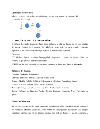 C) Inibição Incompetitiva
Inibidor incompetitivo se liga reversivelmente, em um sítio próprio, ao complexo ES.
2. INIBIÇÃO ENZIMÁTICA IRREVERSÍVEL
O inibidor fica ligado fortemente duma forma definitiva no sítio de ligação ou no sitio catalítico
da enzima. Muitos medicamentos são inibidores irreversíveis de uma reacção enzimática
específica o que confere uma alta especificidade e poucos efeitos colaterais.
Exemplos:
PENICILINA: liga-se a enzima Trasnpeptidade, impedindo a síntese da parede celular nas
bactérias o que provoca a morte das bactérias.
ASPIRINA: liga-se a enzimaciclo-oxigenase, reduzindo a síntese dos sinais de inflamação.
Aplicação das Enzimas
Proteases Fabricação de aspartame;
Obtenção de insulina humanoa partir de insulina suína.
Amilase (Bacillus Subtilis) Indústria de fermentação alcoólica; Produção de glicose.
Tripsina (Pâncreas Animal) Amolecimento de carnes
Pepsina (Estomago Animal) Auxiliar digestiva; Amolecimento de carnes.
Renina (Estômago de Bezzeros) Auxiliar digestiva Pectinase (Aspergilus Niger) Fabricação de
queijo.
Enzima nos alimentos
As reacções enzimáticas são muito importantes em alimentos, delas dependem não só a formação
de compostos altamente desejáveis, como podem ter consequências indesejáveis. As reacções
enzimáticas ocorrem não só no alimento natural, mas também durante o seu processamento e
 