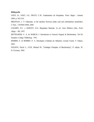 Bibliografia
VOET, D., VOET, J.G., PRATT, C.W. Fundamentos de bioquímica. Porto Alegre : Artmed,
2000. p. 562-610.
BROSNAN, J. T. Glutamate, at the interface between amino acid and carbohydrate metabolism.
J. Nutr., 130:988S-990S, 2000
CHAMPE, P.C. e HARVEY, R.A. Bioquímica Ilustrada. 2a ed. Artes Médicas Ltda., Porto
Alegre - RS, 1997.
BETTELHEIM, F. A. & MARCH, J. Introduction to General, Organic & Biochemistry. 3rd Ed.
Saunders College Publishing. 1991.
BOBBIO, F. & BOBBIO, P. A. Introdução à Química de Alimentos. Livraria Varela. 3ª. Edição,
2003.
NELSON, David L., COX, Michael M., "Lehninger Principles of Biochemistry", 4ª edição, W.
H. Freeman, 2005
 