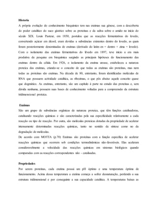 Historia
A própria evolução do conhecimento bioquímico tem nas enzimas sua génese, com a descoberta
do poder catalítico do suco gástrico sobre as proteínas e da saliva sobre o amido no início do
século XIX. Louis Pasteur, em 1850, postulou que as reacções fermentativas do levedo,
convertendo açúcar em álcool, eram devidas a substâncias existentes dentro do levedo, as quais
foram posteriormente denominadas de enzimas (derivado do latim en = dentro + zima = levedo).
Com o isolamento das enzimas fermentativas do lêvedo em 1897, teve início a era mais
produtiva da pesquisa em bioquímica surgindo as principais hipóteses do funcionamento das
enzimas dentro da célula. Em 1926, o isolamento da enzima urease, estabeleceu a natureza
proteica das enzimas, criando-se o conceito de que todas as enzimas são proteínas, mas nem
todas as proteínas são enzimas. Na década de 80, entretanto, foram identificadas moléculas de
RNA que possuem actividade catalítica, as ribozimas, o que pôs abaixo aquele conceito quase
que dogmático. As enzimas, entretanto, são um capítulo à parte no estudo das proteínas e, sem
dúvida nenhuma, possuem suas bases de conhecimento voltadas para a compreensão da estrutura
tridimensional proteica.
Enzimas
São um grupo de substâncias orgânicas de natureza proteica, que têm funções catalisadoras,
catalisando reacções químicas e são caracterizadas pela sua especificidade relativamente a cada
reacção ou tipo de reacção. Por outra, são moléculas proteicas dotadas da propriedade de acelerar
intensamente determinadas reacções químicas, tanto no sentido da síntese como no da
degradação de moléculas.
De acordo com MOTTA (p.70) Enzimas são proteínas com a função especifica de acelerar
reacções químicas que ocorrem sob condições termodinâmicas não-favoráveis. Elas aceleram
consideravelmente a velocidade das reacções químicas em sistemas biológicos quando
comparadas com as reacções correspondentes não - catalisadas.
Propriedades
Por serem proteínas, cada enzima possui um pH óptimo e uma temperatura óptima de
funcionamento. Acima dessa temperatura a enzima começa a sofrer desnaturação, perdendo a sua
estrutura tridimensional e por conseguinte a sua capacidade catalítica. A temperaturas baixas as
 