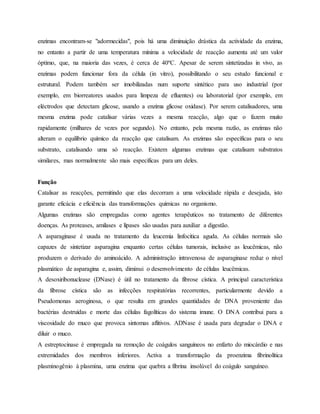 enzimas encontram-se "adormecidas", pois há uma diminuição drástica da actividade da enzima,
no entanto a partir de uma temperatura mínima a velocidade de reacção aumenta até um valor
óptimo, que, na maioria das vezes, é cerca de 40ºC. Apesar de serem sintetizadas in vivo, as
enzimas podem funcionar fora da célula (in vitro), possibilitando o seu estudo funcional e
estrutural. Podem também ser imobilizadas num suporte sintético para uso industrial (por
exemplo, em biorreatores usados para limpeza de efluentes) ou laboratorial (por exemplo, em
eléctrodos que detectam glicose, usando a enzima glicose oxidase). Por serem catalisadores, uma
mesma enzima pode catalisar várias vezes a mesma reacção, algo que o fazem muito
rapidamente (milhares de vezes por segundo). No entanto, pela mesma razão, as enzimas não
alteram o equilíbrio químico da reacção que catalisam. As enzimas são específicas para o seu
substrato, catalisando uma só reacção. Existem algumas enzimas que catalisam substratos
similares, mas normalmente são mais específicas para um deles.
Função
Catalisar as reacções, permitindo que elas decorram a uma velocidade rápida e desejada, isto
garante eficácia e eficiência das transformações químicas no organismo.
Algumas enzimas são empregadas como agentes terapêuticos no tratamento de diferentes
doenças. As proteases, amilases e lípases são usadas para auxiliar a digestão.
A asparaginase é usada no tratamento da leucemia linfocítica aguda. As células normais são
capazes de sintetizar asparagina enquanto certas células tumorais, inclusive as leucêmicas, não
produzem o derivado do aminoácido. A administração intravenosa de asparaginase reduz o nível
plasmático de asparagina e, assim, diminui o desenvolvimento de células leucêmicas.
A desoxiribonuclease (DNase) é útil no tratamento da fibrose cística. A principal característica
da fibrose cística são as infecções respiratórias recorrentes, particularmente devido a
Pseudomonas aeroginosa, o que resulta em grandes quantidades de DNA proveniente das
bactérias destruídas e morte das células fagolíticas do sistema imune. O DNA contribui para a
viscosidade do muco que provoca sintomas aflitivos. ADNase é usada para degradar o DNA e
diluir o muco.
A estreptocinase é empregada na remoção de coágulos sanguíneos no enfarto do miocárdio e nas
extremidades dos membros inferiores. Activa a transformação da proenzima fibrinolítica
plasminogênio à plasmina, uma enzima que quebra a fibrina insolúvel do coágulo sanguíneo.
 