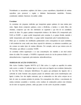 Normalmente os mecanismos orgânicos são lentos e pouco espontâneos, dependendo de enzimas
específicas para promover e regular o dinâmico funcionamento metabólico. Portanto,
consideradas unidades funcionais da catálise celular.
Coenzimas
As coenzimas são pequenas moléculas que transportam grupos químicos de uma enzima para
outra. Alguns destes compostos químicos, como a riboflavina, a tiamina e o ácido fólico, são
vitaminas, compostos que não são sintetizados no organismo e que têm de ser assimilados
através da dieta. Os grupos químicos transportados incluem o ião hidreto (H-) transportado pelo
NAD ou NADP+, o grupo acetilo transportado pela coenzima A, os grupos formilo, metenilo e
metilo transportados pelo ácido fólico e o grupo metilo transportado pela S-adenosilmetionina.
Dado que as coenzimas são modificadas quimicamente como consequência da acção enzimática,
é útil considerá-las como sendo uma classe especial de substratos, ou substratos secundários, que
são comuns em muitos tipos de enzimas diferentes. Por exemplo, sabe-se que existem cerca de
700 enzimas que utilizam a coenzima NADH.
As coenzimas sofrem regeneração e as suas concentrações são mantidas a um nível estável
dentro da célula. Por exemplo, o NADPH é regenerado através da via das pentoses-fosfato e a S-
adenosilmetionina é regenerada pela metionina adenosiltransferase.
MODELOS DE ACÇÃO ENZIMÁTICA
Sítio Activo Catalitico Segundo MOTTA (p.7) Sitio activo é a região na superfície da enzima
onde ocorre a catalise. O substrato liga-se ao sitio activo por ligações nao-covalentes (interacções
de Van Der Waals e interações hidrofobicas). Os grupos que participam das ligações são: a
carboxila do ácido Somente uma pequena porção do substrato onde ocorre transformações está
ligada à enzima. Isso não implica entretanto, que os aminoacidos no sítio activo estejam um ao
lado do outro na estrutura primária da proteína. Em consequência das dobras e enovelamento da
enzima (estrutura secundária e terciária), certos resíduos de aminoacidos podem estar distantes
um do outro na sequencia primaria, ainda que juntos no sítio activo da proteína complete.
 