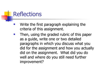 Reflections Write the first paragraph explaining the criteria of this assignment. Then, using the graded rubric of this paper as a guide, write one or two detailed paragraphs in which you discuss what you did for the assignment and how you actually did on the assignment.  What did you do well and where do you still need further improvement? 